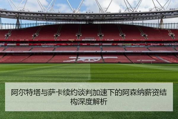 阿尔特塔与萨卡续约谈判加速下的阿森纳薪资结构深度解析