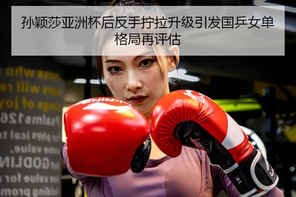 孙颖莎亚洲杯后反手拧拉升级引发国乒女单格局再评估
